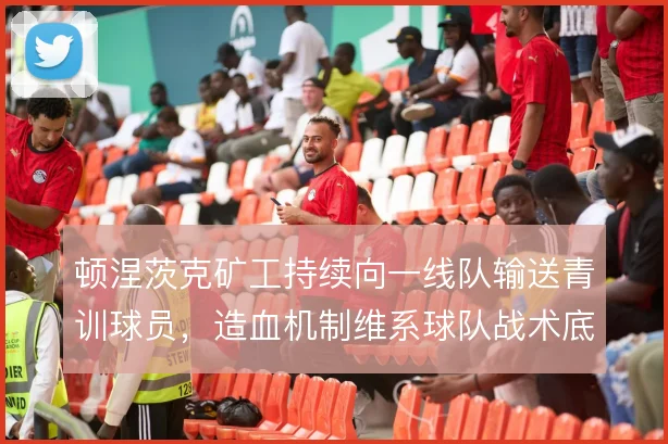 顿涅茨克矿工持续向一线队输送青训球员，造血机制维系球队战术底色
