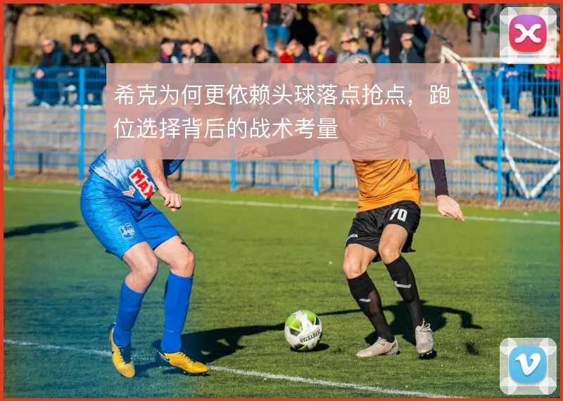 希克为何更依赖头球落点抢点，跑位选择背后的战术考量