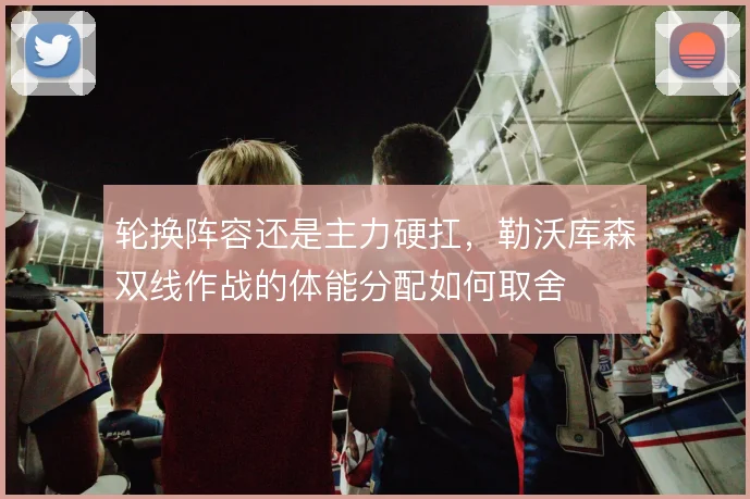 轮换阵容还是主力硬扛，勒沃库森双线作战的体能分配如何取舍