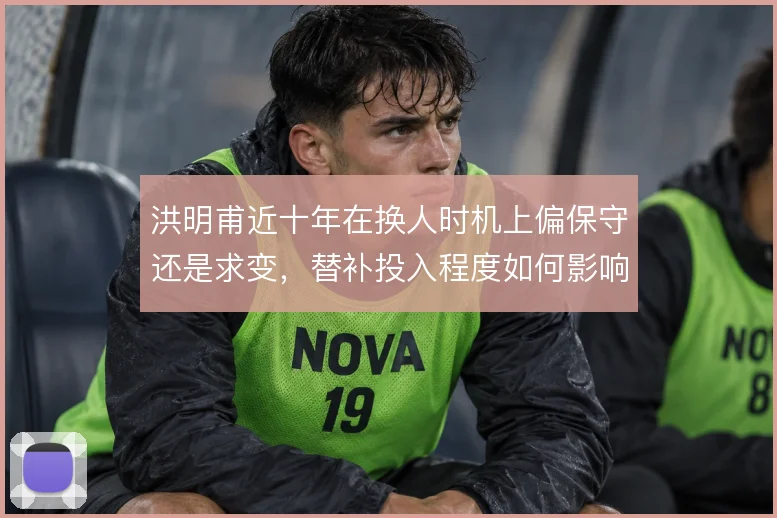 洪明甫近十年在换人时机上偏保守还是求变，替补投入程度如何影响走势