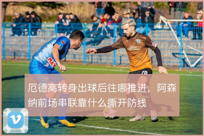 厄德高转身出球后往哪推进，阿森纳前场串联靠什么撕开防线