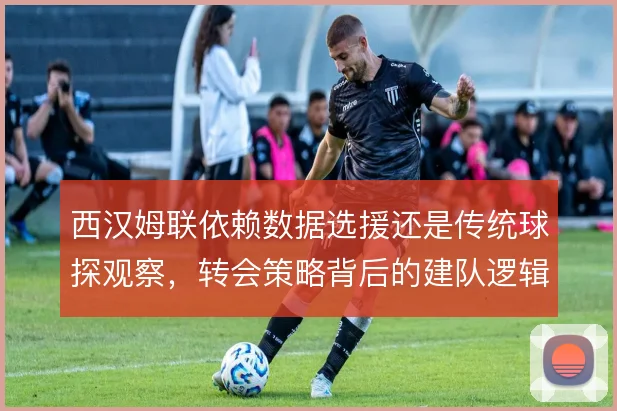 西汉姆联依赖数据选援还是传统球探观察,转会策略背后的建队逻辑差异何在