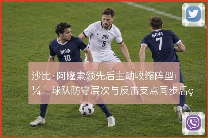沙比·阿隆索领先后主动收缩阵型,球队防守层次与反击支点同步后移