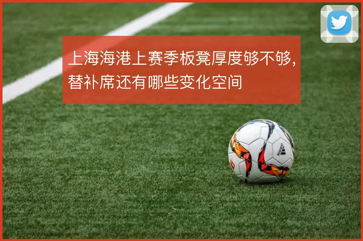 上海海港上赛季板凳厚度够不够，替补席还有哪些变化空间