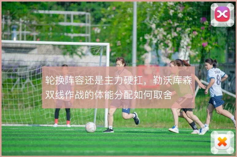 轮换阵容还是主力硬扛,勒沃库森双线作战的体能分配如何取舍