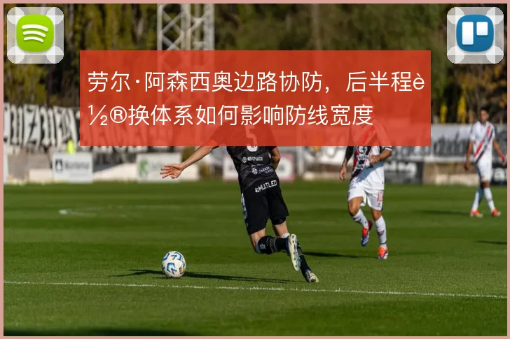 劳尔·阿森西奥边路协防,后半程轮换体系如何影响防线宽度