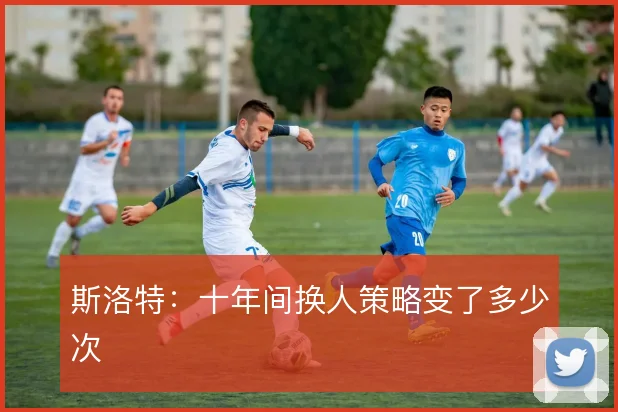 斯洛特：十年间换人策略变了多少次