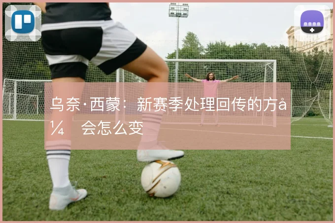 乌奈·西蒙:新赛季处理回传的方式会怎么变