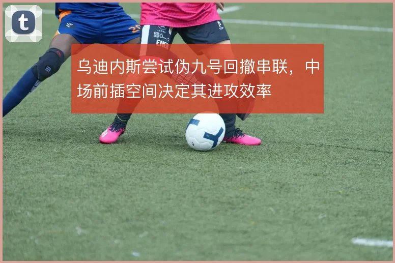 乌迪内斯尝试伪九号回撤串联，中场前插空间决定其进攻效率