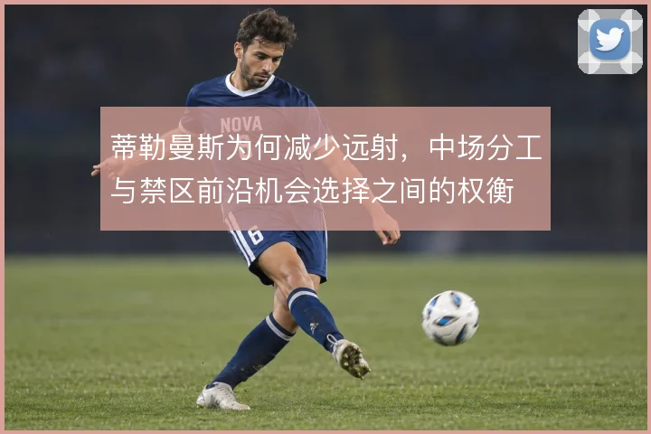蒂勒曼斯为何减少远射，中场分工与禁区前沿机会选择之间的权衡