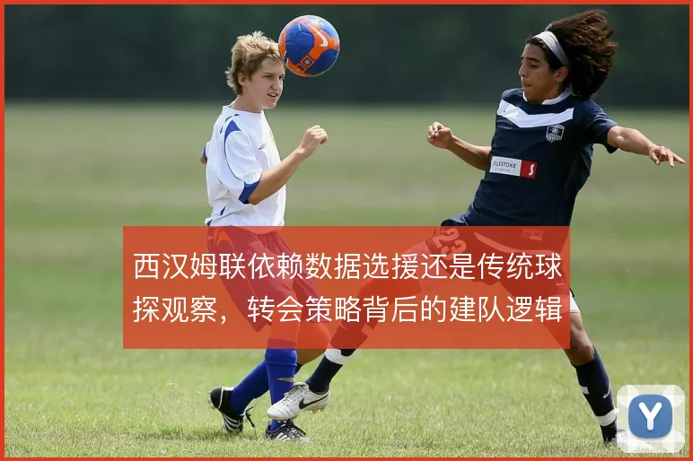 西汉姆联依赖数据选援还是传统球探观察，转会策略背后的建队逻辑差异何在